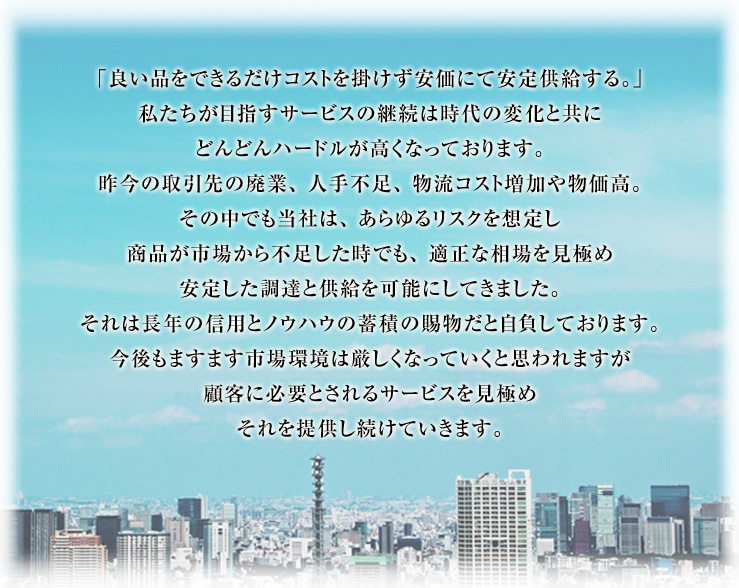 私たちが目指すものは移り行く時代の変化を受け止め提案・販売・物流を通して迅速に対応しお客様の発展に貢献していくことです。